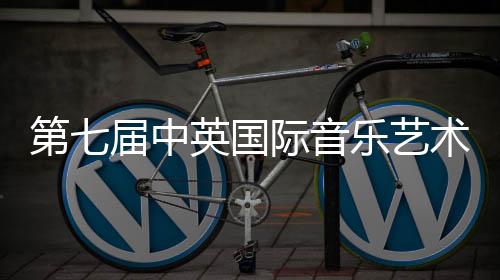 第七届中英国际音乐艺术节|音乐大赛&艺术大赛双项启动!